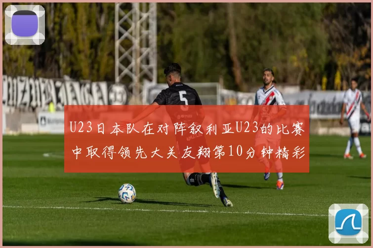 U23日本队在对阵叙利亚U23的比赛中取得领先大关友翔第10分钟精彩进球