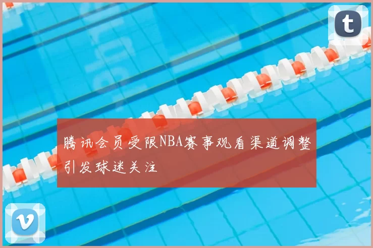 腾讯会员受限NBA赛事观看渠道调整引发球迷关注
