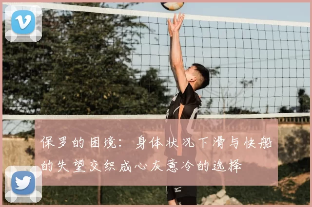 保罗的困境:身体状况下滑与快船的失望交织成心灰意冷的选择