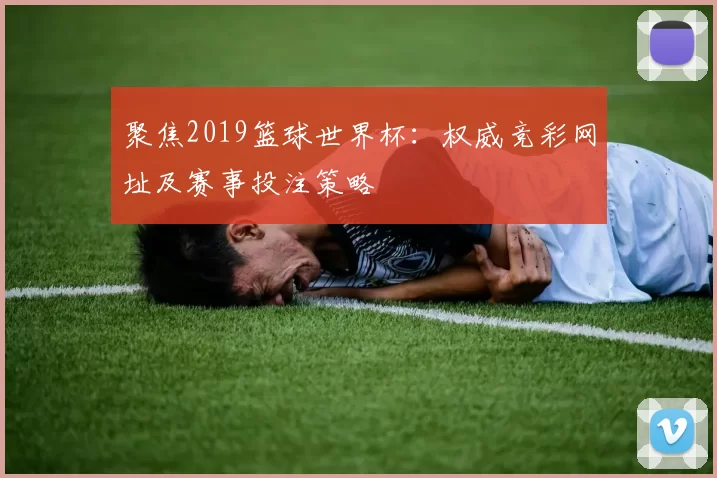 聚焦2019篮球世界杯:权威竞彩网址及赛事投注策略