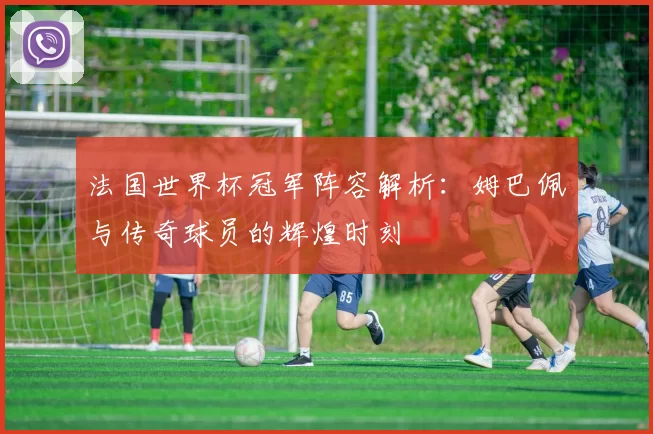 法国世界杯冠军阵容解析:姆巴佩与传奇球员的辉煌时刻