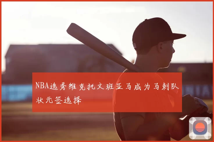 NBA选秀维克托文班亚马成为马刺队状元签选择
