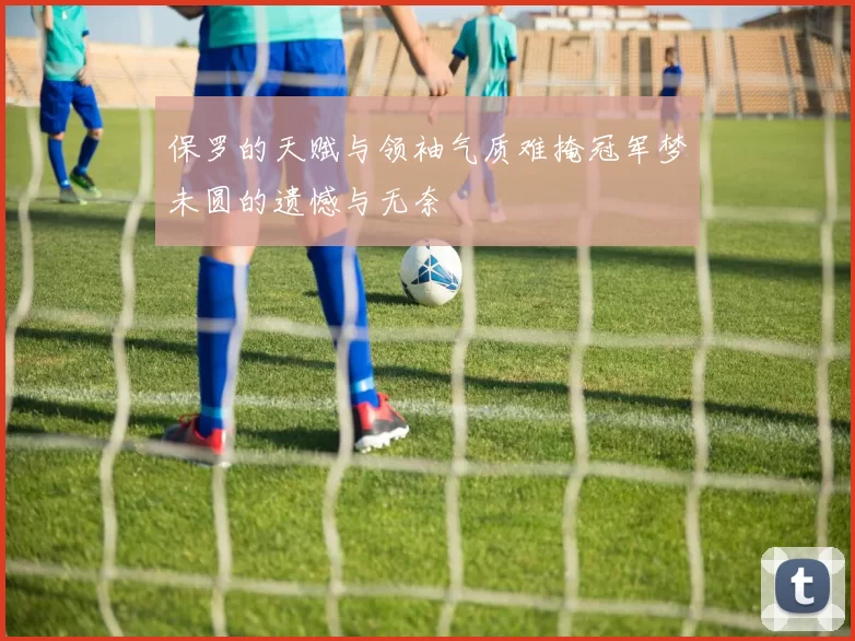 保罗的天赋与领袖气质难掩冠军梦未圆的遗憾与无奈