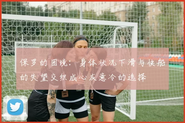 保罗的困境:身体状况下滑与快船的失望交织成心灰意冷的选择