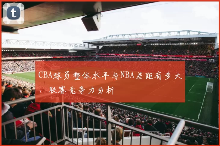 CBA球员整体水平与NBA差距有多大，联赛竞争力分析