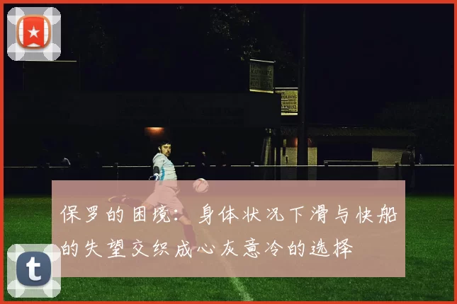 保罗的困境:身体状况下滑与快船的失望交织成心灰意冷的选择