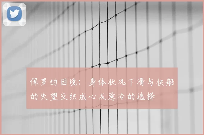 保罗的困境:身体状况下滑与快船的失望交织成心灰意冷的选择
