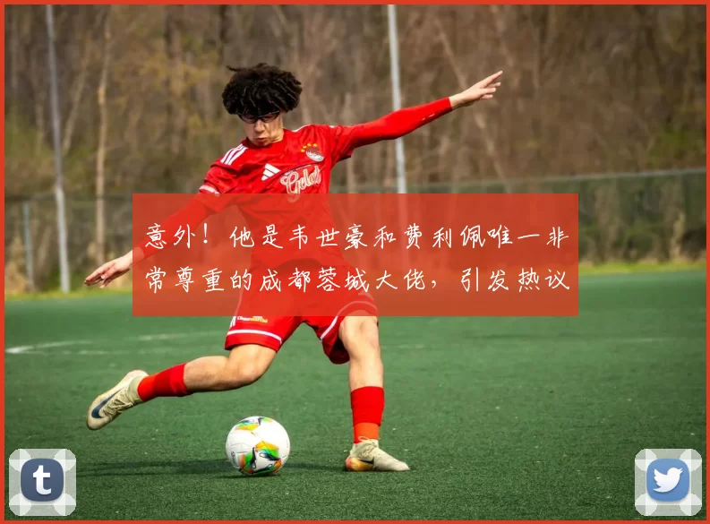 意外!他是韦世豪和费利佩唯一非常尊重的成都蓉城大佬,引发热议
