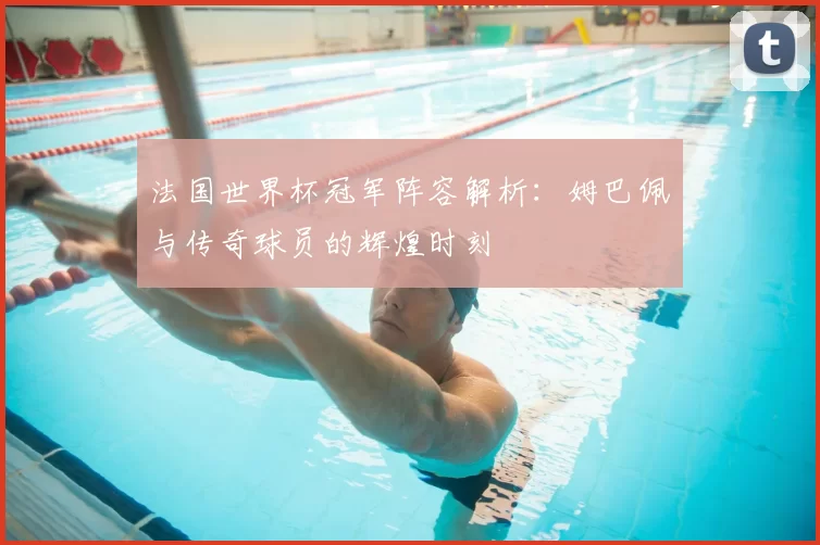 法国世界杯冠军阵容解析:姆巴佩与传奇球员的辉煌时刻