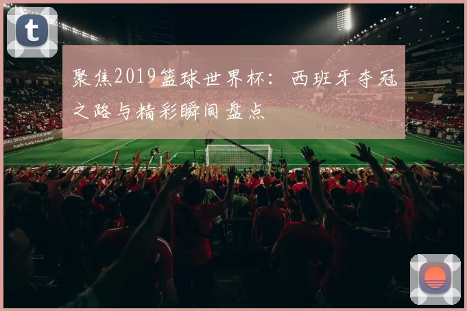聚焦2019篮球世界杯：西班牙夺冠之路与精彩瞬间盘点