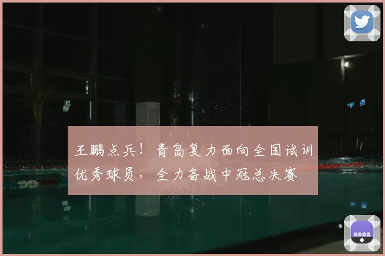 王鹏点兵！青岛复力面向全国试训优秀球员，全力备战中冠总决赛
