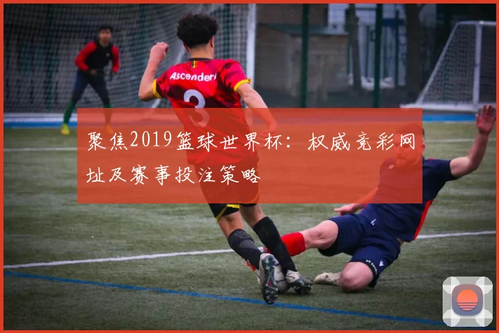 聚焦2019篮球世界杯：权威竞彩网址及赛事投注策略
