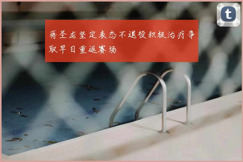 蒋圣龙坚定表态不退役积极治疗争取早日重返赛场