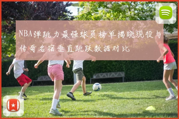 NBA弹跳力最强球员榜单揭晓现役与传奇名宿垂直跳跃数据对比