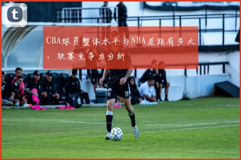 CBA球员整体水平与NBA差距有多大,联赛竞争力分析