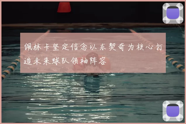 佩林卡坚定信念以东契奇为核心打造未来球队领袖阵容
