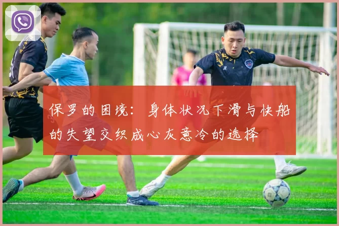 保罗的困境:身体状况下滑与快船的失望交织成心灰意冷的选择