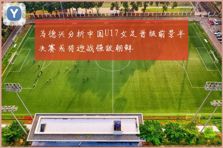 马德兴分析中国U17女足晋级前景半决赛或将迎战强敌朝鲜