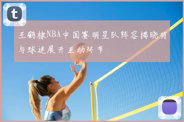 王鹤棣NBA中国赛明星队阵容揭晓将与球迷展开互动环节