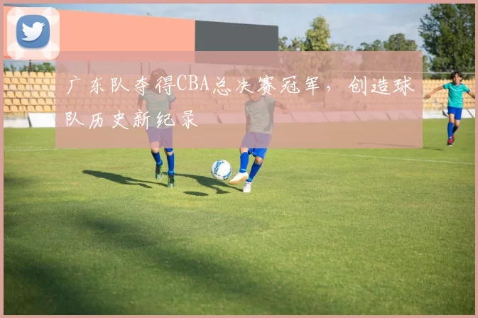 广东队夺得CBA总决赛冠军,创造球队历史新纪录
