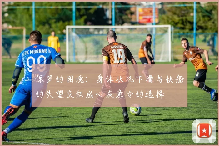 保罗的困境：身体状况下滑与快船的失望交织成心灰意冷的选择