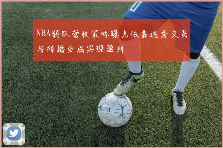 NBA弱队营收策略曝光依靠选秀交易与转播分成实现盈利