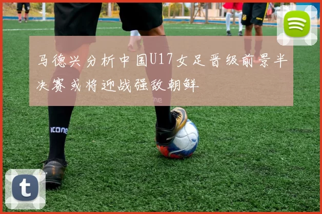 马德兴分析中国U17女足晋级前景半决赛或将迎战强敌朝鲜