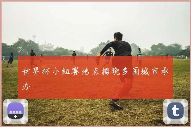 世界杯小组赛地点揭晓多国城市承办