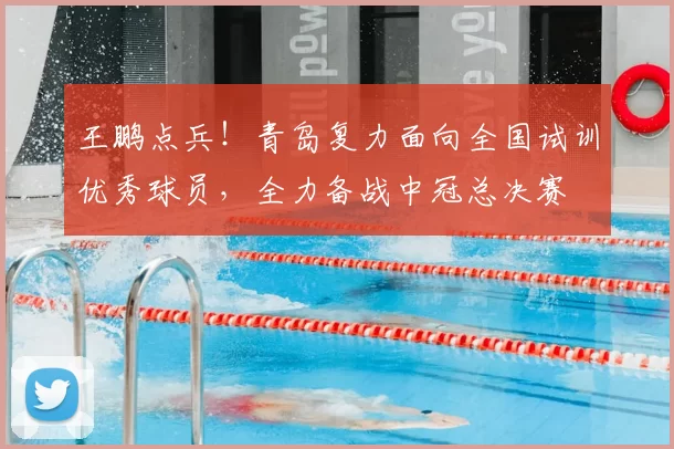 王鹏点兵!青岛复力面向全国试训优秀球员,全力备战中冠总决赛