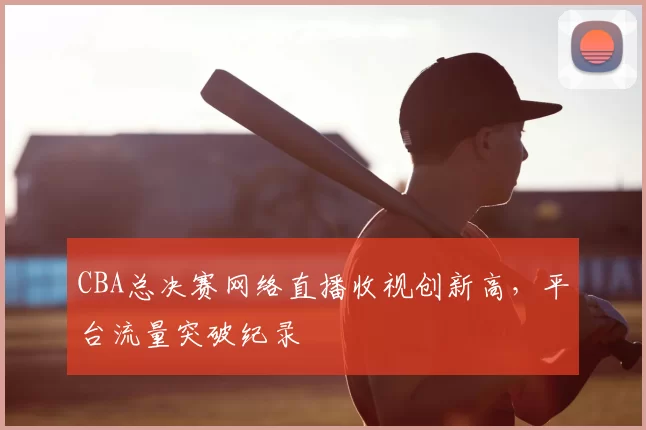 CBA总决赛网络直播收视创新高,平台流量突破纪录