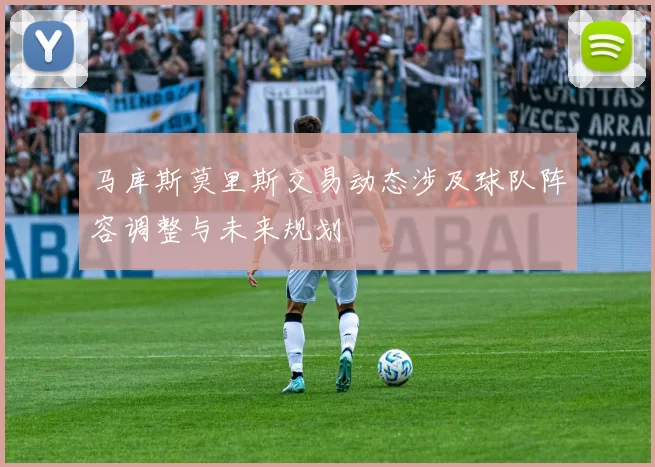 马库斯莫里斯交易动态涉及球队阵容调整与未来规划
