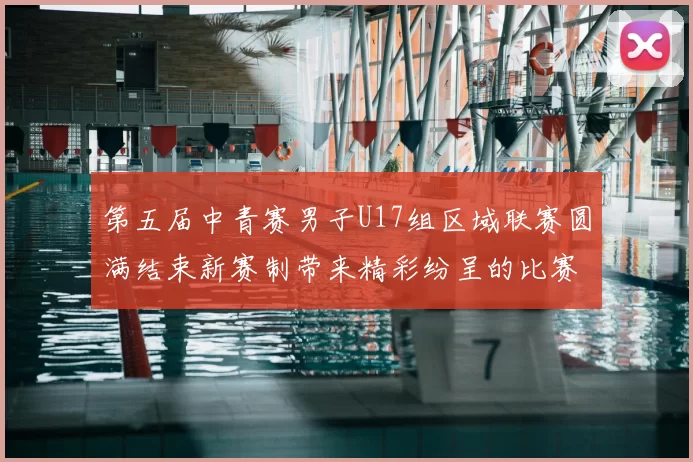 第五届中青赛男子U17组区域联赛圆满结束新赛制带来精彩纷呈的比赛体验