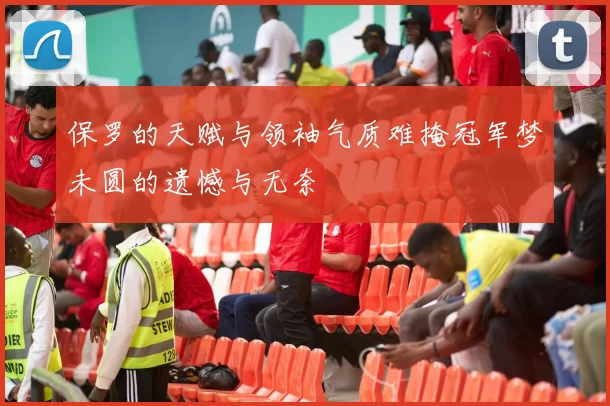 保罗的天赋与领袖气质难掩冠军梦未圆的遗憾与无奈