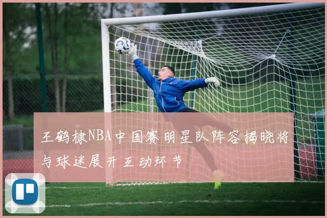 王鹤棣NBA中国赛明星队阵容揭晓将与球迷展开互动环节