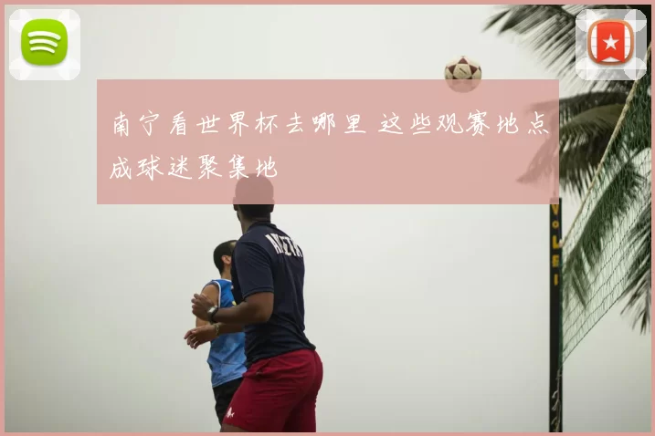 南宁看世界杯去哪里 这些观赛地点成球迷聚集地