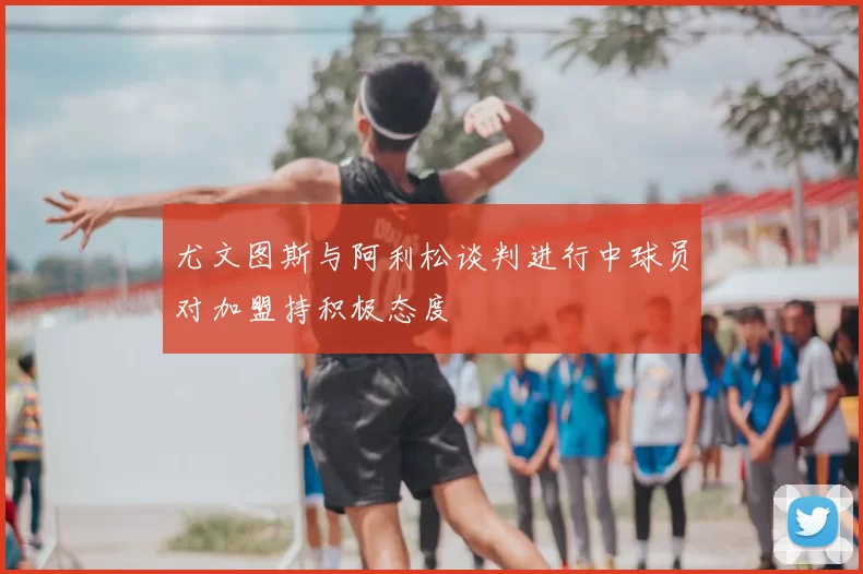 尤文图斯与阿利松谈判进行中球员对加盟持积极态度