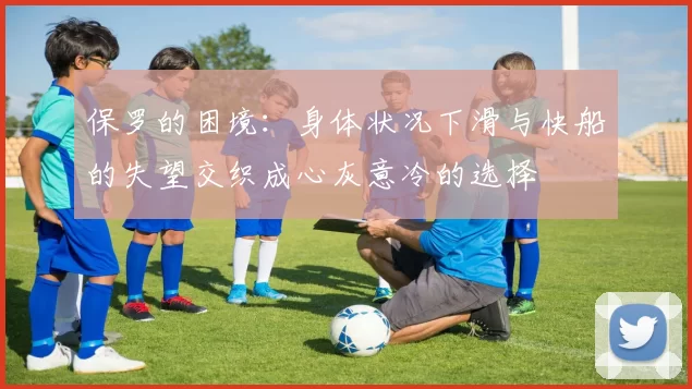 保罗的困境：身体状况下滑与快船的失望交织成心灰意冷的选择