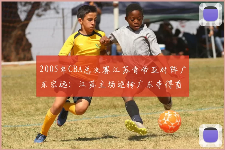 2005年CBA总决赛江苏肯帝亚对阵广东宏远:江苏主场逆转广东夺得首个CBA总冠军
