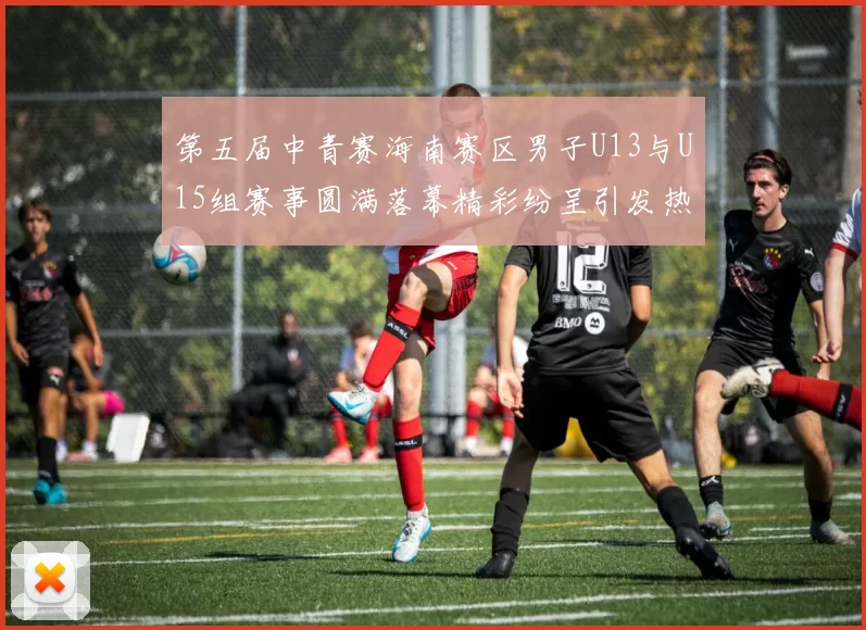 第五届中青赛海南赛区男子U13与U15组赛事圆满落幕精彩纷呈引发热烈反响
