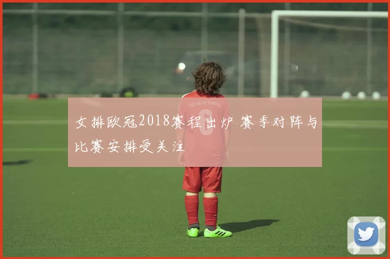 女排欧冠2018赛程出炉 赛季对阵与比赛安排受关注
