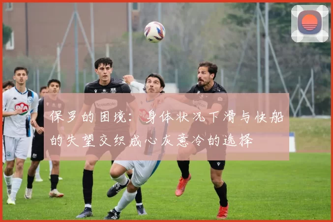 保罗的困境:身体状况下滑与快船的失望交织成心灰意冷的选择