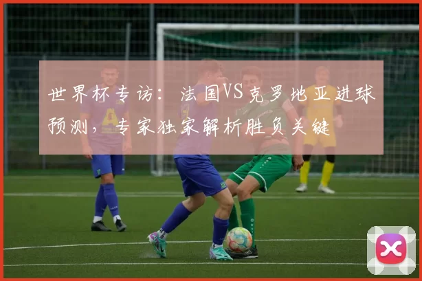 世界杯专访:法国VS克罗地亚进球预测,专家独家解析胜负关键
