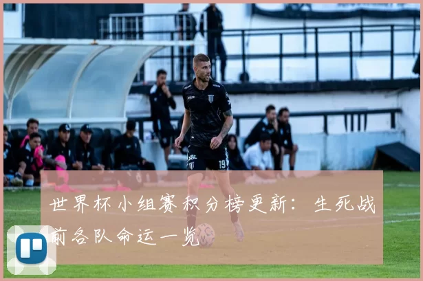 世界杯小组赛积分榜更新：生死战前各队命运一览