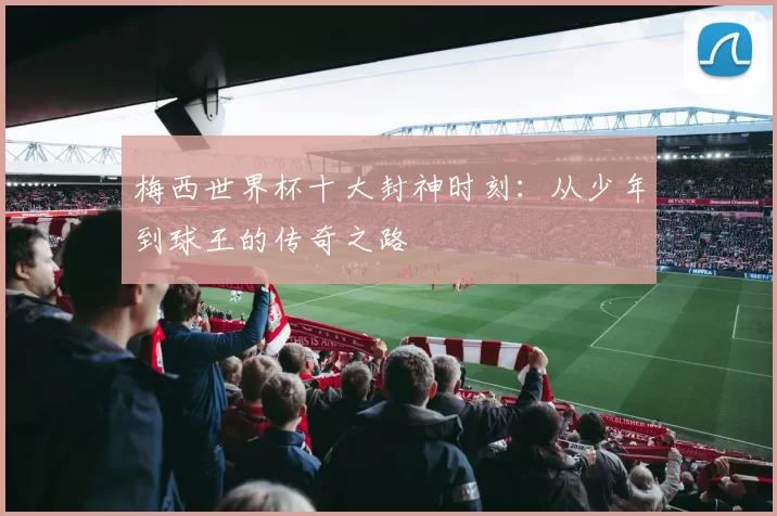 梅西世界杯十大封神时刻:从少年到球王的传奇之路
