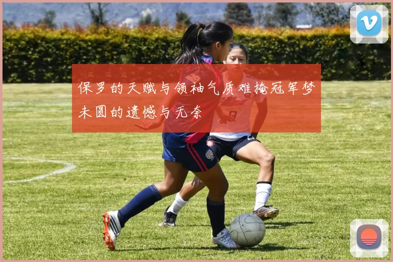 保罗的天赋与领袖气质难掩冠军梦未圆的遗憾与无奈