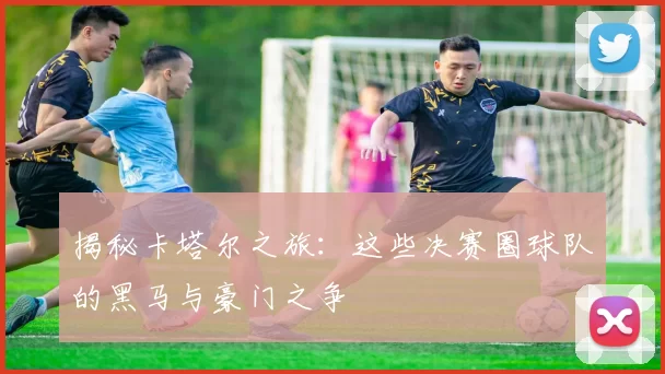 揭秘卡塔尔之旅:这些决赛圈球队的黑马与豪门之争