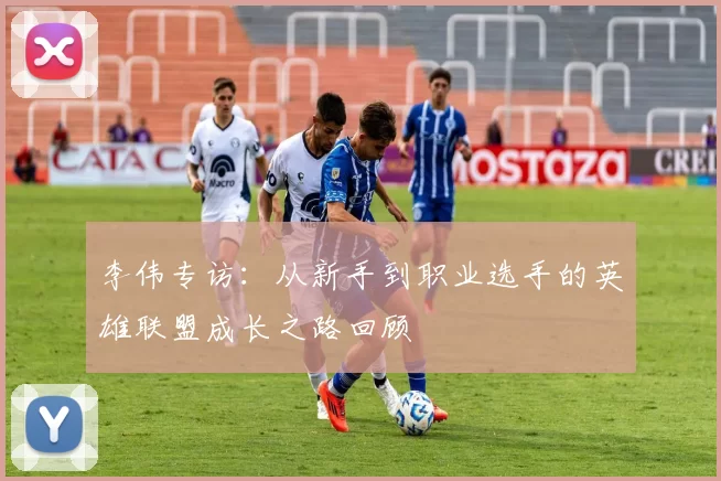 李伟专访:从新手到职业选手的英雄联盟成长之路回顾