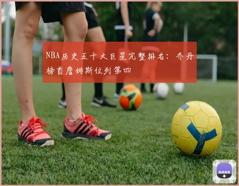 NBA历史五十大巨星完整排名：乔丹榜首詹姆斯位列第四