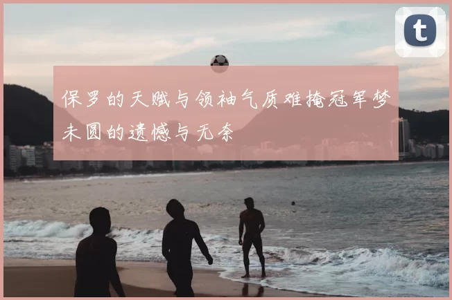 保罗的天赋与领袖气质难掩冠军梦未圆的遗憾与无奈