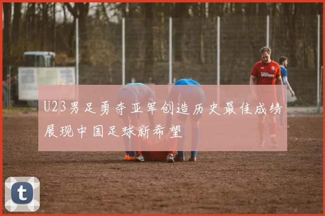 U23男足勇夺亚军创造历史最佳成绩展现中国足球新希望